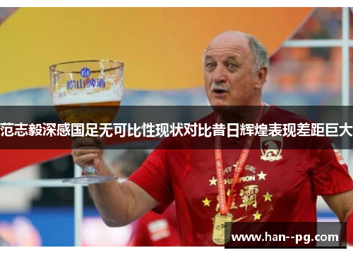 范志毅深感国足无可比性现状对比昔日辉煌表现差距巨大