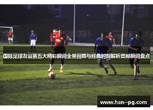 国际足球友谊赛五大精彩瞬间全景回顾与经典时刻解析震撼瞬间盘点