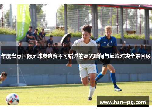 年度盘点国际足球友谊赛不可错过的高光瞬间与巅峰对决全景回顾