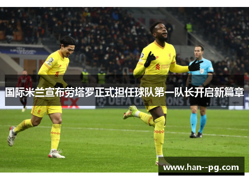 国际米兰宣布劳塔罗正式担任球队第一队长开启新篇章