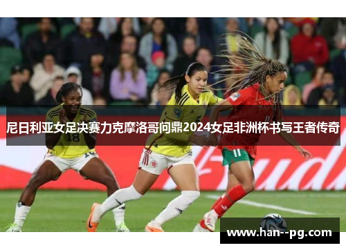 尼日利亚女足决赛力克摩洛哥问鼎2024女足非洲杯书写王者传奇 尼日利亚女足决赛力克摩洛哥问鼎2024女足非洲杯书写王者传奇