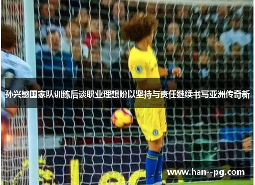 孙兴慜国家队训练后谈职业理想盼以坚持与责任继续书写亚洲传奇新 孙兴慜国家队训练后谈职业理想盼以坚持与责任继续书写亚洲传奇新